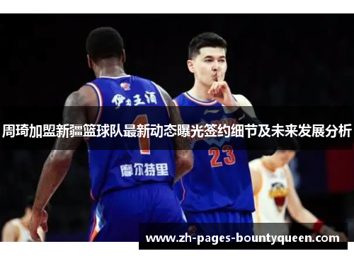 周琦加盟新疆篮球队最新动态曝光签约细节及未来发展分析