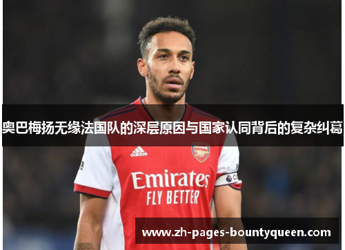 奥巴梅扬无缘法国队的深层原因与国家认同背后的复杂纠葛