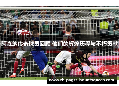 阿森纳传奇球员回顾 他们的辉煌历程与不朽贡献