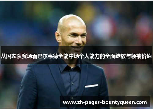 从国家队赛场看巴尔韦德全能中场个人能力的全面绽放与领袖价值