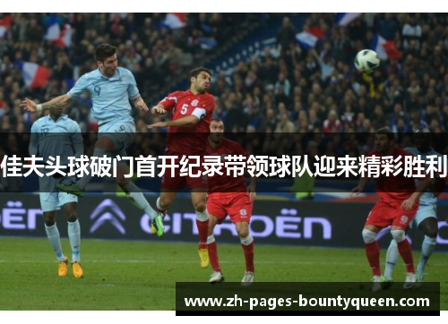 佳夫头球破门首开纪录带领球队迎来精彩胜利